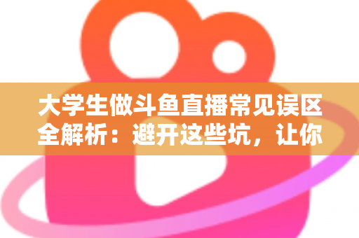 大学生做斗鱼直播常见误区全解析：避开这些坑，让你的直播之路少走弯路