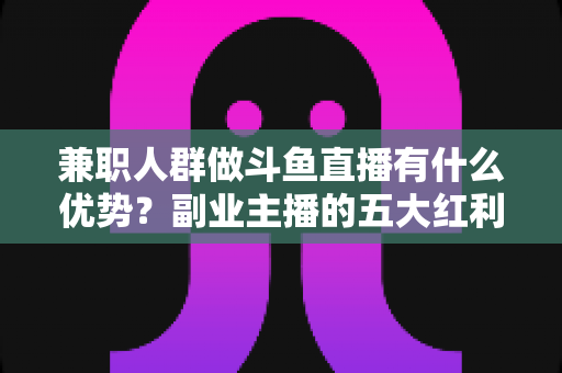 兼职人群做斗鱼直播有什么优势？副业主播的五大红利与入局指南