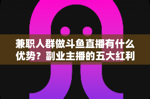 兼职人群做斗鱼直播有什么优势？副业主播的五大红利与入局指南