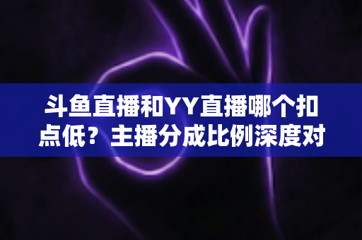 斗鱼直播和YY直播哪个扣点低？主播分成比例深度对比与选平台指南