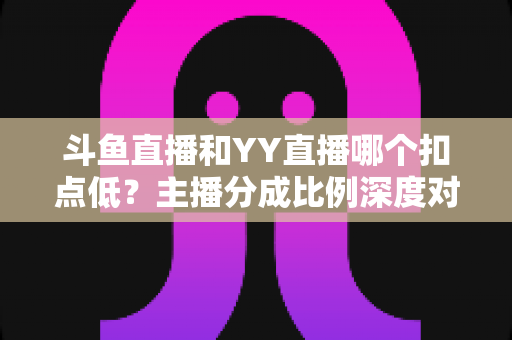 斗鱼直播和YY直播哪个扣点低？主播分成比例深度对比与选平台指南