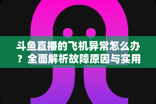 斗鱼直播的飞机异常怎么办?全面解析故障原因与实用解决指南 斗鱼直播的飞机异常怎么办?全面解析故障原因与实用解决指南