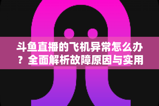 斗鱼直播的飞机异常怎么办?全面解析故障原因与实用解决指南 斗鱼直播的飞机异常怎么办?全面解析故障原因与实用解决指南