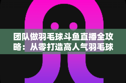 团队做羽毛球斗鱼直播全攻略:从零打造高人气羽毛球直播间的实战指南 团队做羽毛球斗鱼直播全攻略:从零打造高人气羽毛球直播间的实战指南