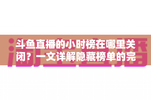 斗鱼直播的小时榜在哪里关闭？一文详解隐藏榜单的完整操作方法
