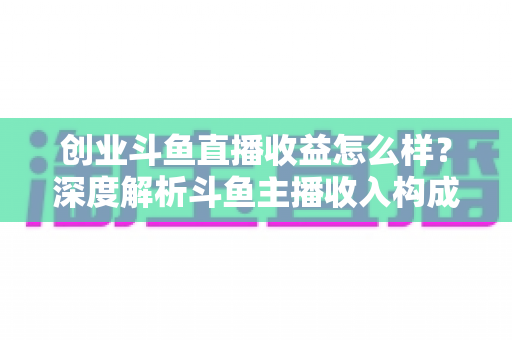 创业斗鱼直播收益怎么样？深度解析斗鱼主播收入构成与赚钱潜力