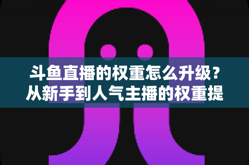 斗鱼直播的权重怎么升级？从新手到人气主播的权重提升全攻略