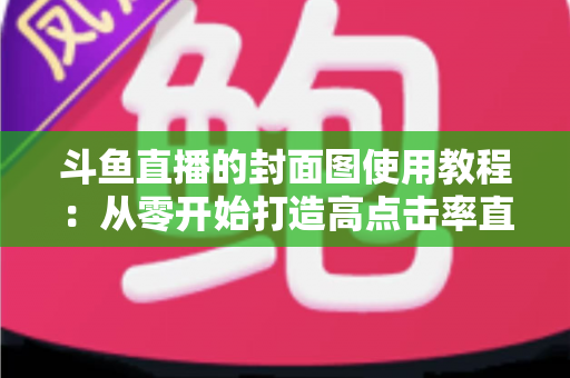 斗鱼直播的封面图使用教程:从零开始打造高点击率直播间的完整指南 斗鱼直播的封面图使用教程:从零开始打造高点击率直播间的完整指南