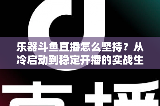 乐器斗鱼直播怎么坚持？从冷启动到稳定开播的实战生存指南