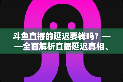 斗鱼直播的延迟要钱吗？——全面解析直播延迟真相、收费疑云与免费优化技巧