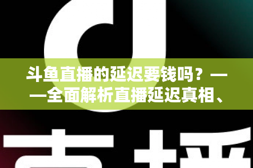 斗鱼直播的延迟要钱吗？——全面解析直播延迟真相、收费疑云与免费优化技巧