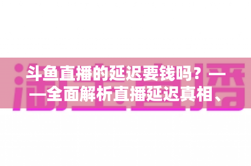 斗鱼直播的延迟要钱吗？——全面解析直播延迟真相、收费疑云与免费优化技巧