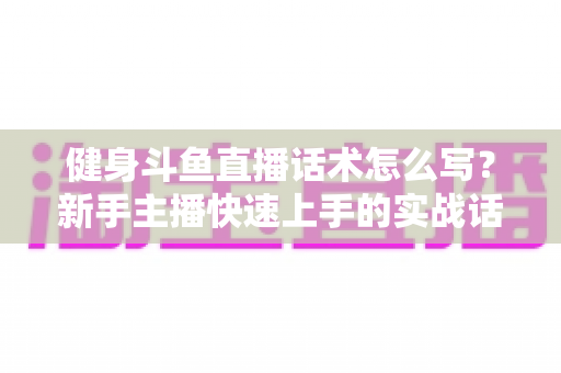 健身斗鱼直播话术怎么写？新手主播快速上手的实战话术指南