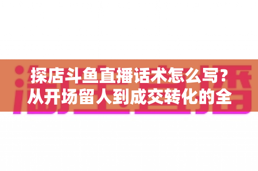 探店斗鱼直播话术怎么写?从开场留人到成交转化的全流程实战话术指南 探店斗鱼直播话术怎么写?从开场留人到成交转化的全流程实战话术指南