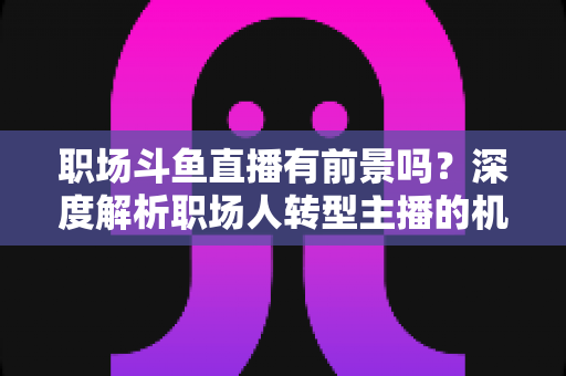 职场斗鱼直播有前景吗？深度解析职场人转型主播的机遇与挑战