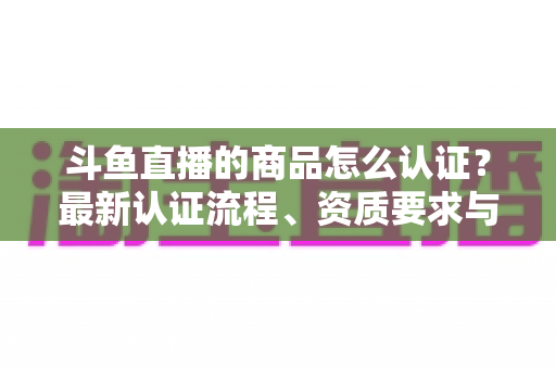 斗鱼直播的商品怎么认证?最新认证流程、资质要求与实用避坑指南全解析 斗鱼直播的商品怎么认证?最新认证流程、资质要求与实用避坑指南全解析