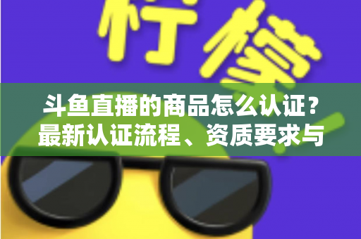 斗鱼直播的商品怎么认证?最新认证流程、资质要求与实用避坑指南全解析 斗鱼直播的商品怎么认证?最新认证流程、资质要求与实用避坑指南全解析