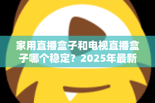 家用直播盒子和电视直播盒子哪个稳定？2025年最新深度测评与避坑选购指南