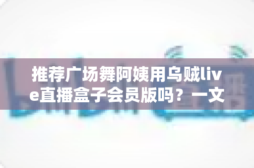 推荐广场舞阿姨用乌贼live直播盒子会员版吗?一文看懂值不值得开 推荐广场舞阿姨用乌贼live直播盒子会员版吗?一文看懂值不值得开