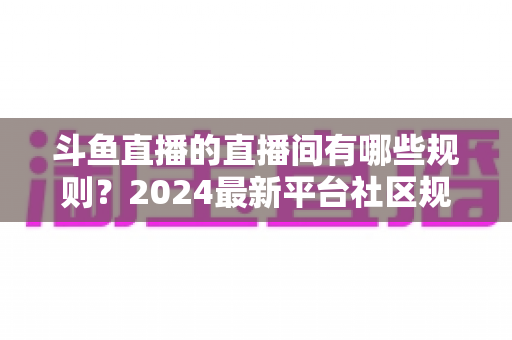 斗鱼直播的直播间有哪些规则?2024最新平台社区规范与主播守则全解析 斗鱼直播的直播间有哪些规则?2024最新平台社区规范与主播守则全解析