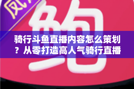 骑行斗鱼直播内容怎么策划?从零打造高人气骑行直播间的完整攻略 骑行斗鱼直播内容怎么策划?从零打造高人气骑行直播间的完整攻略