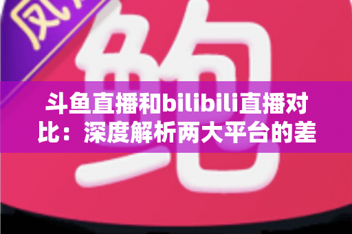 斗鱼直播和bilibili直播对比:深度解析两大平台的差异与选择指南 斗鱼直播和bilibili直播对比:深度解析两大平台的差异与选择指南