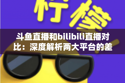 斗鱼直播和bilibili直播对比:深度解析两大平台的差异与选择指南 斗鱼直播和bilibili直播对比:深度解析两大平台的差异与选择指南