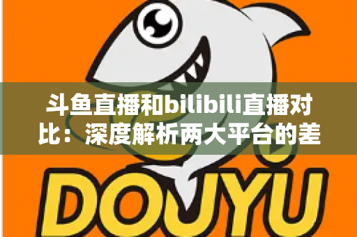 斗鱼直播和bilibili直播对比：深度解析两大平台的差异与选择指南