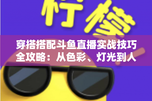 穿搭搭配斗鱼直播实战技巧全攻略:从色彩、灯光到人设打造的主播形象进阶指南 穿搭搭配斗鱼直播实战技巧全攻略:从色彩、灯光到人设打造的主播形象进阶指南