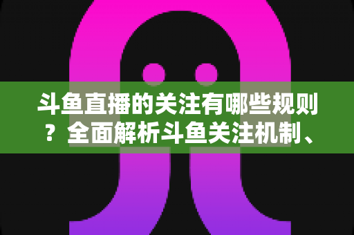 斗鱼直播的关注有哪些规则?全面解析斗鱼关注机制、粉丝权益与使用指南 斗鱼直播的关注有哪些规则?全面解析斗鱼关注机制、粉丝权益与使用指南