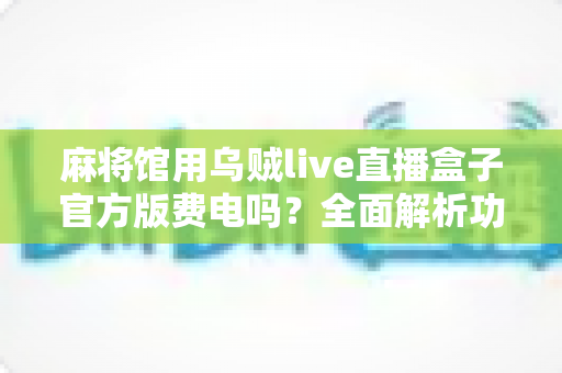 麻将馆用乌贼live直播盒子官方版费电吗?全面解析功耗真相与省电技巧,助您安心经营麻将馆直播生意 麻将馆用乌贼live直播盒子官方版费电吗?全面解析功耗真相与省电技巧,助您安心经营麻将馆直播生意