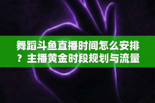 舞蹈斗鱼直播时间怎么安排?主播黄金时段规划与流量增长全攻略 舞蹈斗鱼直播时间怎么安排?主播黄金时段规划与流量增长全攻略