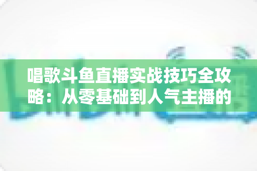 唱歌斗鱼直播实战技巧全攻略:从零基础到人气主播的进阶秘籍 唱歌斗鱼直播实战技巧全攻略:从零基础到人气主播的进阶秘籍