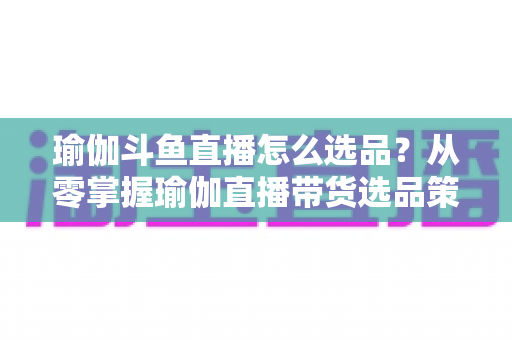 瑜伽斗鱼直播怎么选品？从零掌握瑜伽直播带货选品策略与实战指南