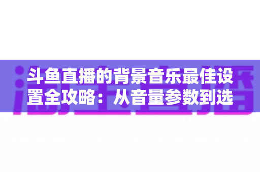 斗鱼直播的背景音乐最佳设置全攻略：从音量参数到选曲技巧的一站式实用指南