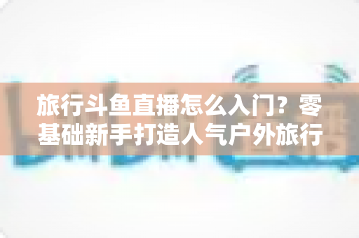旅行斗鱼直播怎么入门?零基础新手打造人气户外旅行直播间的完整实战指南 旅行斗鱼直播怎么入门?零基础新手打造人气户外旅行直播间的完整实战指南