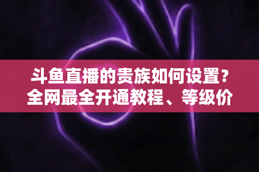 斗鱼直播的贵族如何设置？全网最全开通教程、等级价格与特权详解