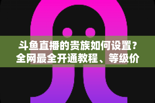 斗鱼直播的贵族如何设置？全网最全开通教程、等级价格与特权详解