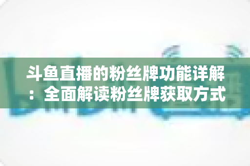 斗鱼直播的粉丝牌功能详解：全面解读粉丝牌获取方式、等级特权与实用技巧