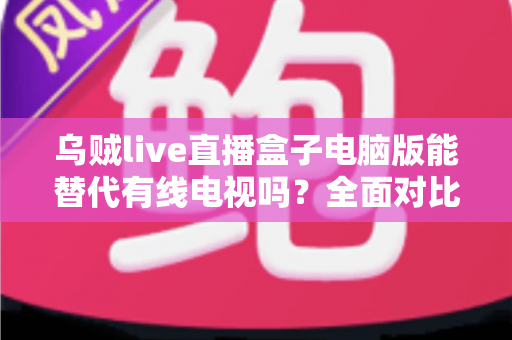 乌贼live直播盒子电脑版能替代有线电视吗？全面对比、优缺点与实用选择指南