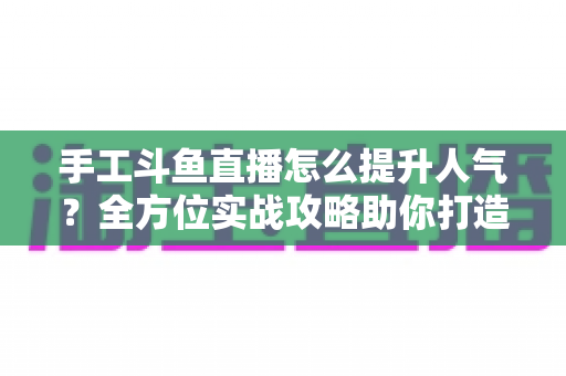 手工斗鱼直播怎么提升人气？全方位实战攻略助你打造高人气手工直播间