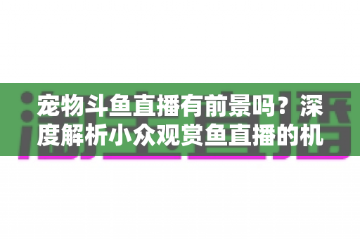 宠物斗鱼直播有前景吗?深度解析小众观赏鱼直播的机遇、挑战与变现路径 宠物斗鱼直播有前景吗?深度解析小众观赏鱼直播的机遇、挑战与变现路径