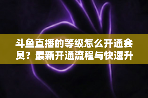斗鱼直播的等级怎么开通会员？最新开通流程与快速升级攻略全解析