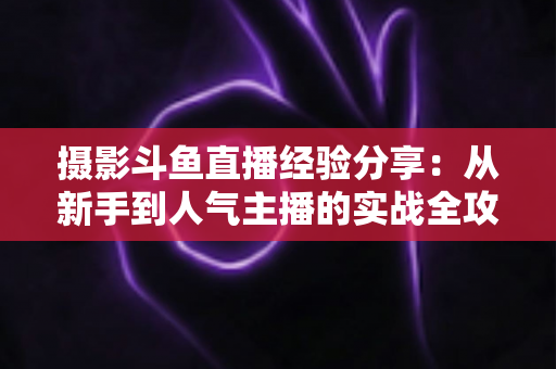 摄影斗鱼直播经验分享：从新手到人气主播的实战全攻略