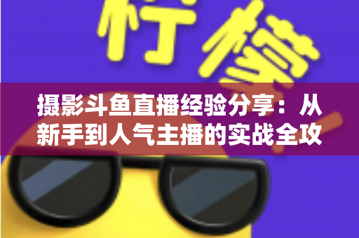 摄影斗鱼直播经验分享：从新手到人气主播的实战全攻略