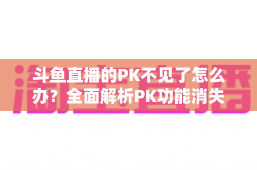 斗鱼直播的PK不见了怎么办?全面解析PK功能消失的原因与实用解决方法指南 斗鱼直播的PK不见了怎么办?全面解析PK功能消失的原因与实用解决方法指南