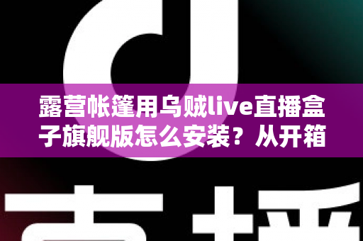 露营帐篷用乌贼live直播盒子旗舰版怎么安装?从开箱到开播的零基础全流程指南 露营帐篷用乌贼live直播盒子旗舰版怎么安装?从开箱到开播的零基础全流程指南
