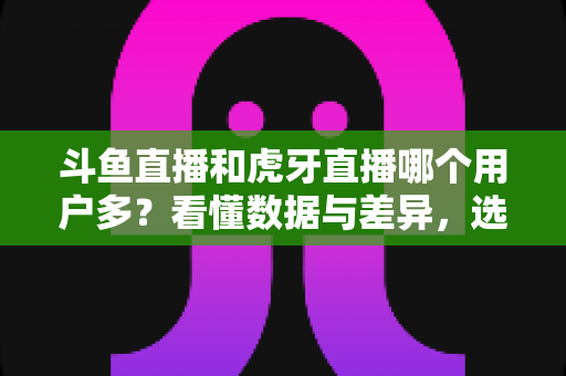 斗鱼直播和虎牙直播哪个用户多？看懂数据与差异，选对适合你的直播平台