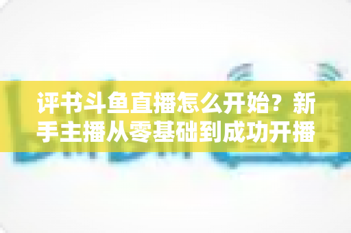 评书斗鱼直播怎么开始?新手主播从零基础到成功开播的完整实战指南 评书斗鱼直播怎么开始?新手主播从零基础到成功开播的完整实战指南
