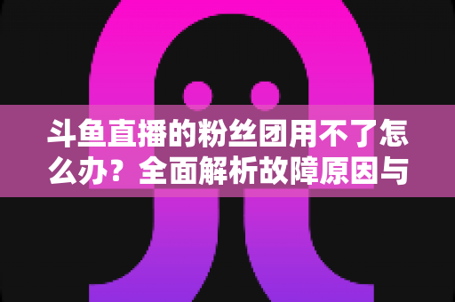 斗鱼直播的粉丝团用不了怎么办?全面解析故障原因与实用解决方案指南 斗鱼直播的粉丝团用不了怎么办?全面解析故障原因与实用解决方案指南